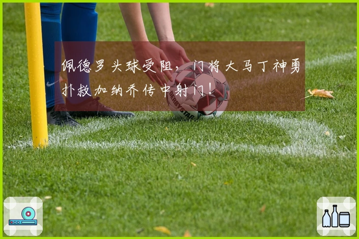 佩德罗头球受阻，门将大马丁神勇扑救加纳乔传中射门！
