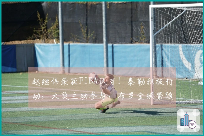 赵继伟荣获FIBA认可！泰勒积极行动，大莫主动参与，布罗金顿紧随其后