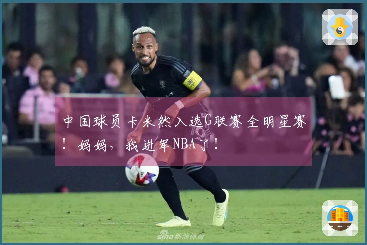 中国球员卡米然入选G联赛全明星赛！妈妈，我进军NBA了！