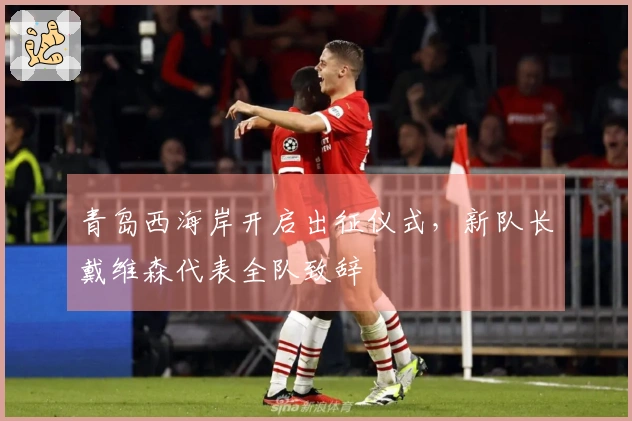 青岛西海岸开启出征仪式，新队长戴维森代表全队致辞