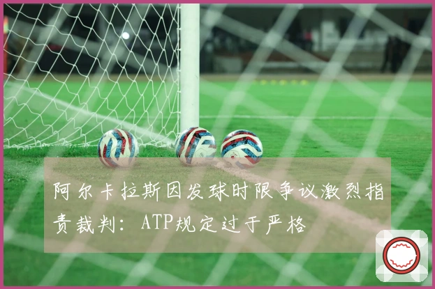 阿尔卡拉斯因发球时限争议激烈指责裁判：ATP规定过于严格