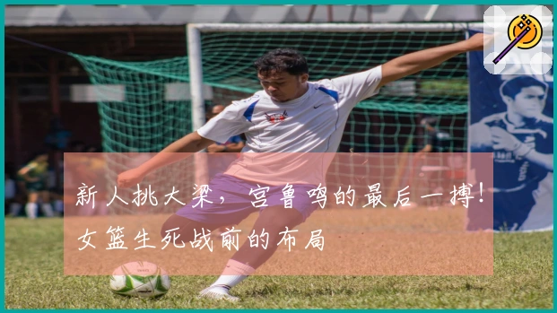 新人挑大梁，宫鲁鸣的最后一搏！女篮生死战前的布局