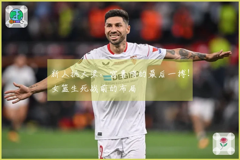 新人挑大梁，宫鲁鸣的最后一搏！女篮生死战前的布局