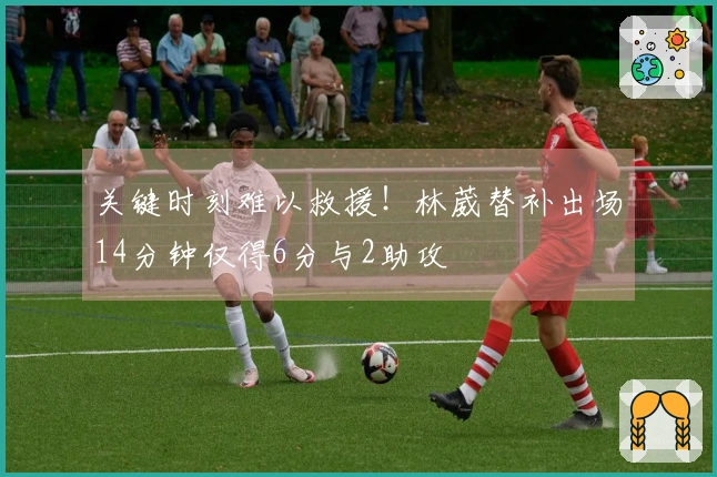 关键时刻难以救援！林葳替补出场14分钟仅得6分与2助攻