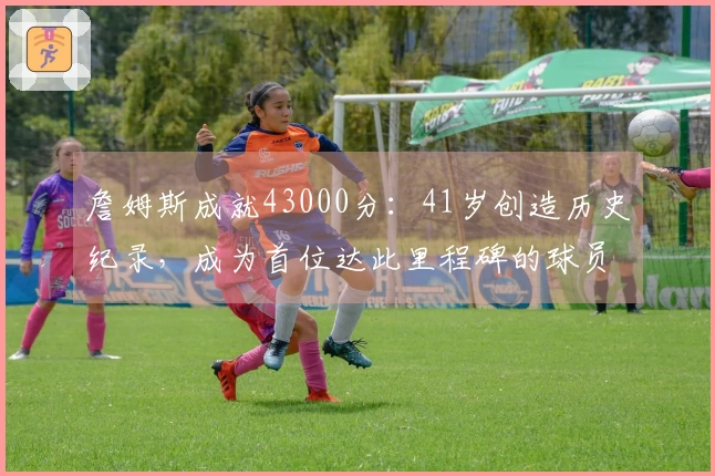 詹姆斯成就43000分：41岁创造历史纪录，成为首位达此里程碑的球员