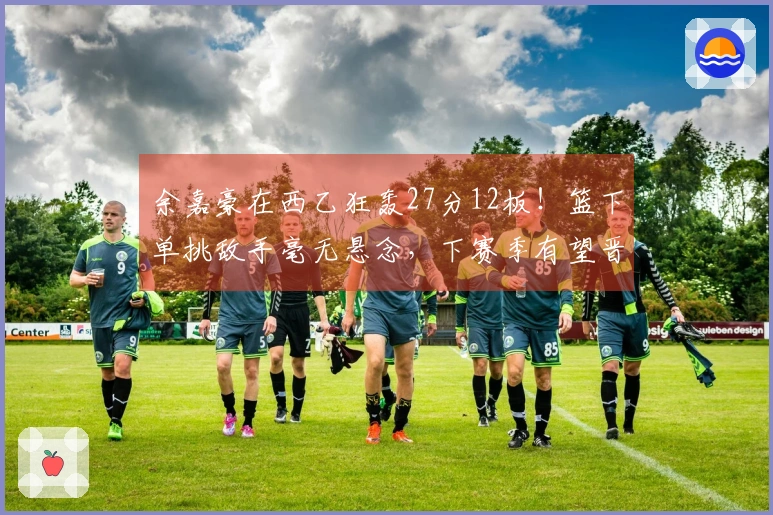 余嘉豪在西乙狂轰27分12板！篮下单挑敌手毫无悬念，下赛季有望晋级西甲！