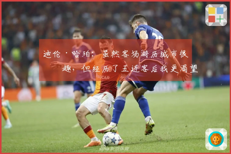 迪伦·哈珀：虽然客场游历城市很有趣，但经历了五连客后我更渴望回到家中