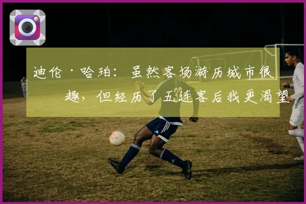 迪伦·哈珀：虽然客场游历城市很有趣，但经历了五连客后我更渴望回到家中