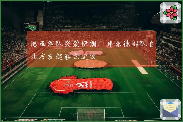 地面军队突袭伊朗！库尔德部队自北方发起猛烈进攻