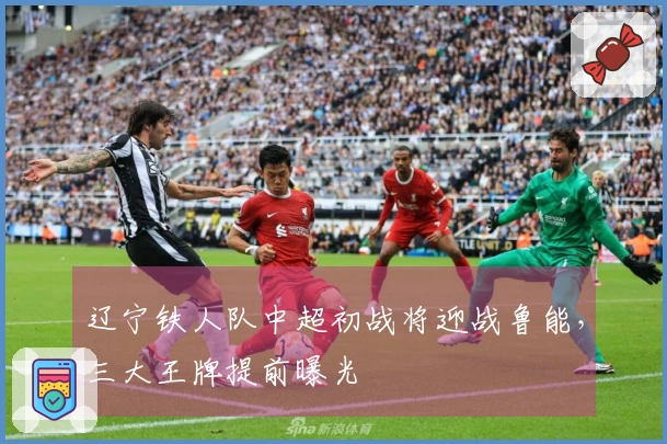 辽宁铁人队中超初战将迎战鲁能，三大王牌提前曝光