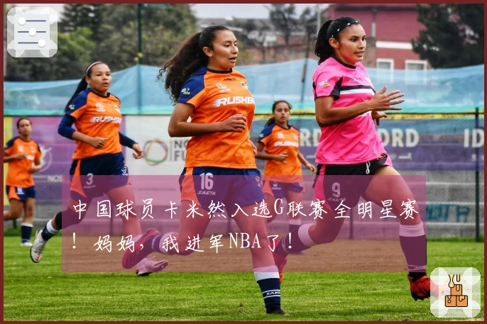 中国球员卡米然入选G联赛全明星赛！妈妈，我进军NBA了！