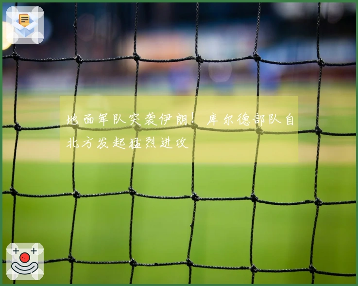 地面军队突袭伊朗！库尔德部队自北方发起猛烈进攻