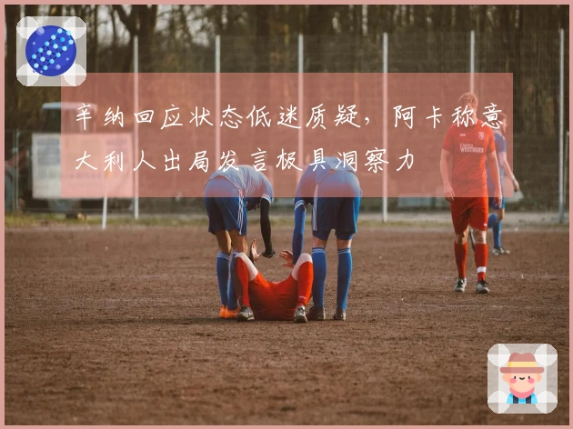 辛纳回应状态低迷质疑，阿卡称意大利人出局发言极具洞察力