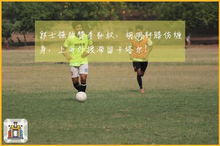 郭士强称赞李弘权，胡明轩膝伤缠身，上海外援滞留卡塔尔！