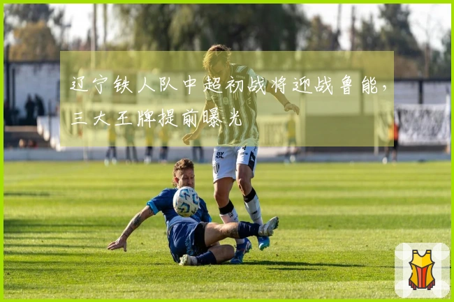 辽宁铁人队中超初战将迎战鲁能，三大王牌提前曝光