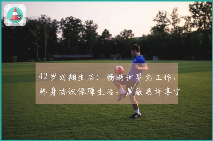 42岁刘翔生活：畅游世界无工作，终身协议保障生活，屏蔽恶评享宁静