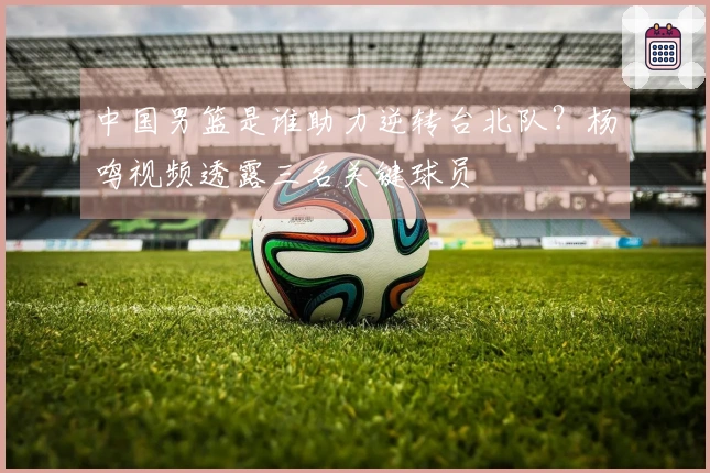 中国男篮是谁助力逆转台北队？杨鸣视频透露三名关键球员
