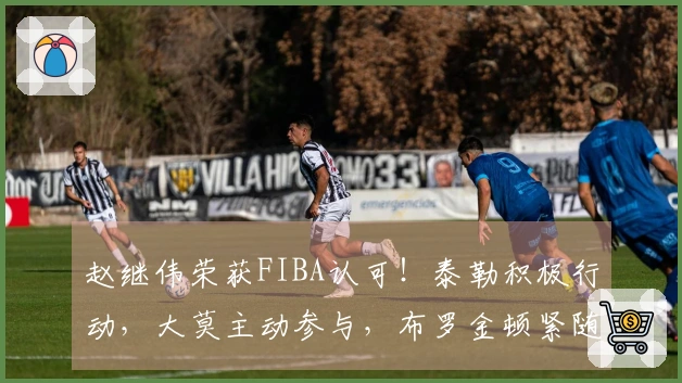 赵继伟荣获FIBA认可！泰勒积极行动，大莫主动参与，布罗金顿紧随其后