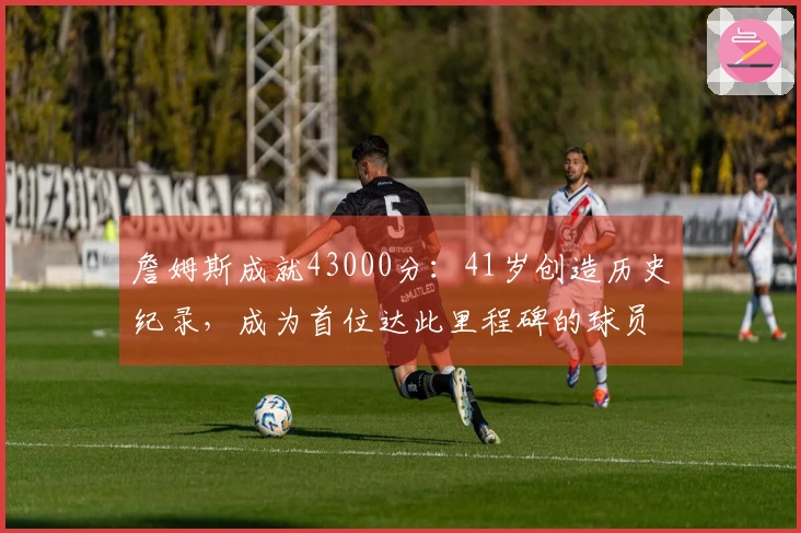 詹姆斯成就43000分：41岁创造历史纪录，成为首位达此里程碑的球员